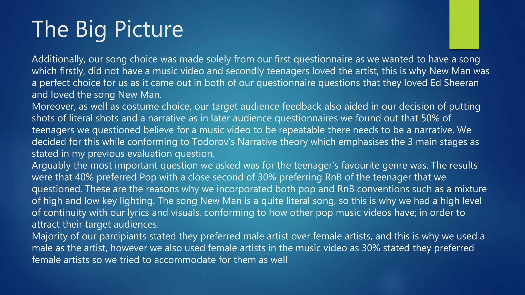 The Big Picture
Additionally, our song choice was made solely from our first questionnaire as we wanted to have a song
which firstly, did not have a music video and secondly teenagers loved the artist, this is why New Man was
a perfect choice for us as it came out in both of our questionnaire questions that they loved Ed Sheeran
and loved the song New Man.
Moreover, as well as costume choice, our target audience feedback also aided in our decision of putting
shots of literal shots and a narrative as in later audience questionnaires we found out that 50% of
teenagers we questioned believe for a music video to be repeatable there needs to be a narrative. We
decided for this while conforming to Todorov’s Narrative theory which emphasises the 3 main stages as
stated in my previous evaluation question.
Arguably the most important question we asked was for the teenager’s favourite genre was. The results
were that 40% preferred Pop with a close second of 30% preferring RnB of the teenager that we
questioned. These are the reasons why we incorporated both pop and RnB conventions such as a mixture
of high and low key lighting. The song New Man is a quite literal song, so this is why we had a high level
of continuity with our lyrics and visuals, conforming to how other pop music videos have; in order to
attract their target audiences.
Majority of our parcipiants stated they preferred male artist over female artists, and this is why we used a
male as the artist, however we also used female artists in the music video as 30% stated they preferred
female artists so we tried to accommodate for them as well
 