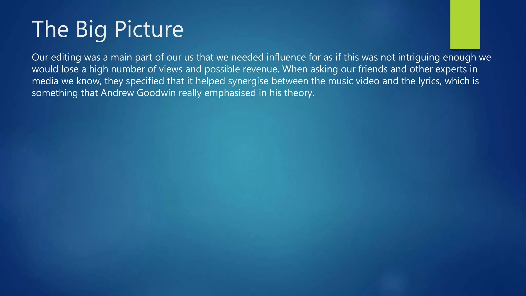 The Big Picture
Our editing was a main part of our us that we needed influence for as if this was not intriguing enough we
would lose a high number of views and possible revenue. When asking our friends and other experts in
media we know, they specified that it helped synergise between the music video and the lyrics, which is
something that Andrew Goodwin really emphasised in his theory.
 