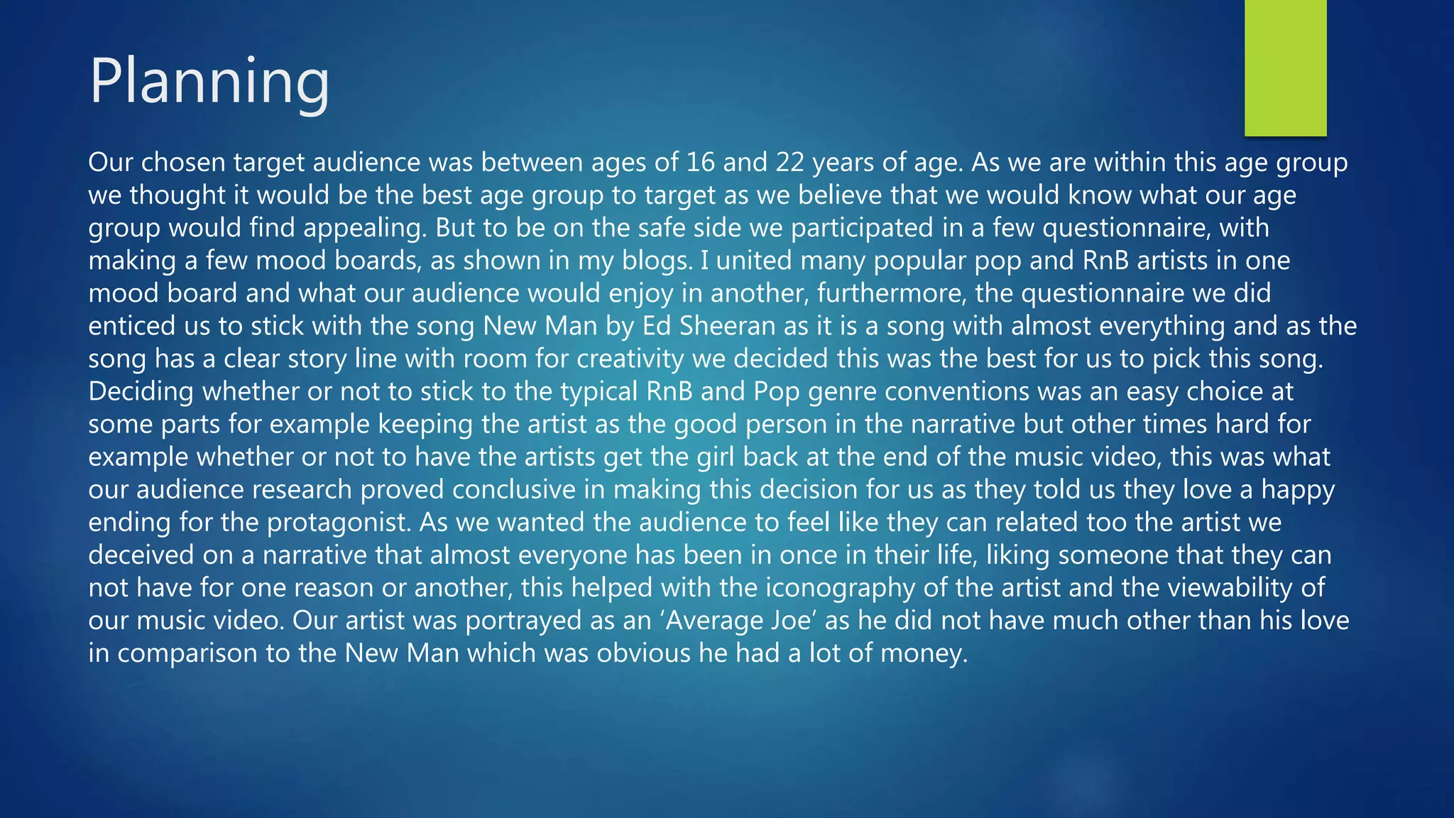 Planning
Our chosen target audience was between ages of 16 and 22 years of age. As we are within this age group
we thought it would be the best age group to target as we believe that we would know what our age
group would find appealing. But to be on the safe side we participated in a few questionnaire, with
making a few mood boards, as shown in my blogs. I united many popular pop and RnB artists in one
mood board and what our audience would enjoy in another, furthermore, the questionnaire we did
enticed us to stick with the song New Man by Ed Sheeran as it is a song with almost everything and as the
song has a clear story line with room for creativity we decided this was the best for us to pick this song.
Deciding whether or not to stick to the typical RnB and Pop genre conventions was an easy choice at
some parts for example keeping the artist as the good person in the narrative but other times hard for
example whether or not to have the artists get the girl back at the end of the music video, this was what
our audience research proved conclusive in making this decision for us as they told us they love a happy
ending for the protagonist. As we wanted the audience to feel like they can related too the artist we
deceived on a narrative that almost everyone has been in once in their life, liking someone that they can
not have for one reason or another, this helped with the iconography of the artist and the viewability of
our music video. Our artist was portrayed as an ‘Average Joe’ as he did not have much other than his love
in comparison to the New Man which was obvious he had a lot of money.
 