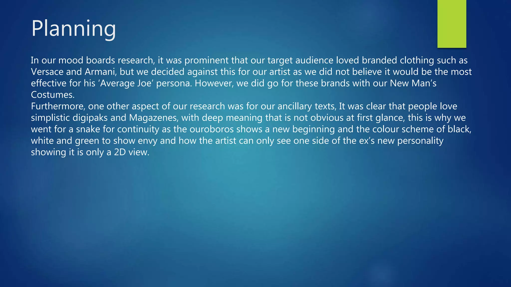 Planning
In our mood boards research, it was prominent that our target audience loved branded clothing such as
Versace and Armani, but we decided against this for our artist as we did not believe it would be the most
effective for his ‘Average Joe’ persona. However, we did go for these brands with our New Man’s
Costumes.
Furthermore, one other aspect of our research was for our ancillary texts, It was clear that people love
simplistic digipaks and Magazenes, with deep meaning that is not obvious at first glance, this is why we
went for a snake for continuity as the ouroboros shows a new beginning and the colour scheme of black,
white and green to show envy and how the artist can only see one side of the ex’s new personality
showing it is only a 2D view.
 