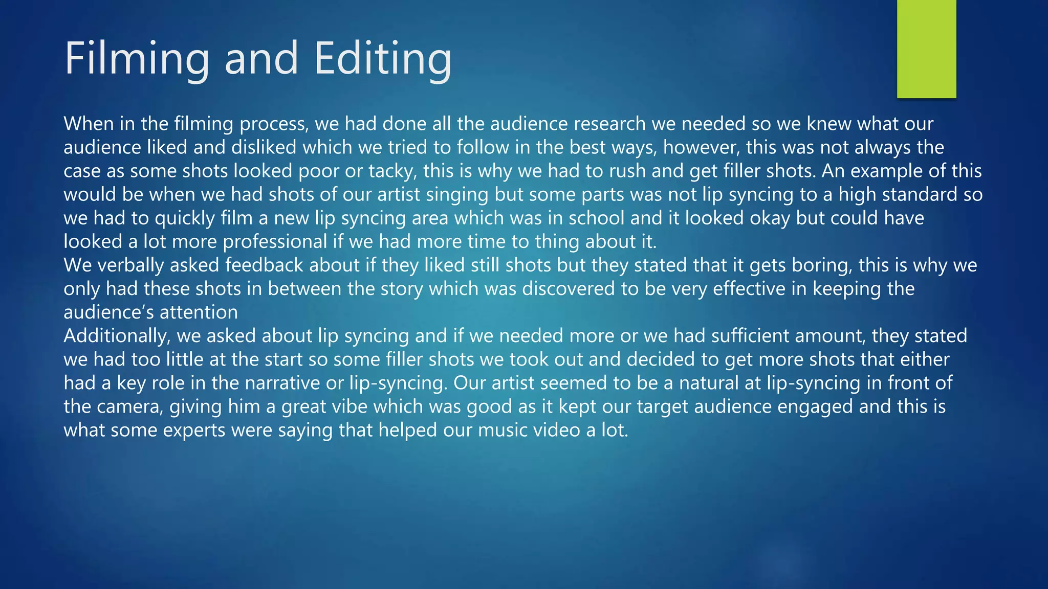 Filming and Editing
When in the filming process, we had done all the audience research we needed so we knew what our
audience liked and disliked which we tried to follow in the best ways, however, this was not always the
case as some shots looked poor or tacky, this is why we had to rush and get filler shots. An example of this
would be when we had shots of our artist singing but some parts was not lip syncing to a high standard so
we had to quickly film a new lip syncing area which was in school and it looked okay but could have
looked a lot more professional if we had more time to thing about it.
We verbally asked feedback about if they liked still shots but they stated that it gets boring, this is why we
only had these shots in between the story which was discovered to be very effective in keeping the
audience’s attention
Additionally, we asked about lip syncing and if we needed more or we had sufficient amount, they stated
we had too little at the start so some filler shots we took out and decided to get more shots that either
had a key role in the narrative or lip-syncing. Our artist seemed to be a natural at lip-syncing in front of
the camera, giving him a great vibe which was good as it kept our target audience engaged and this is
what some experts were saying that helped our music video a lot.
 