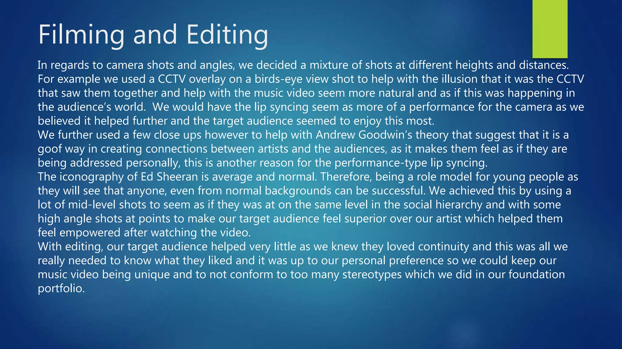 Filming and Editing
In regards to camera shots and angles, we decided a mixture of shots at different heights and distances.
For example we used a CCTV overlay on a birds-eye view shot to help with the illusion that it was the CCTV
that saw them together and help with the music video seem more natural and as if this was happening in
the audience’s world. We would have the lip syncing seem as more of a performance for the camera as we
believed it helped further and the target audience seemed to enjoy this most.
We further used a few close ups however to help with Andrew Goodwin’s theory that suggest that it is a
goof way in creating connections between artists and the audiences, as it makes them feel as if they are
being addressed personally, this is another reason for the performance-type lip syncing.
The iconography of Ed Sheeran is average and normal. Therefore, being a role model for young people as
they will see that anyone, even from normal backgrounds can be successful. We achieved this by using a
lot of mid-level shots to seem as if they was at on the same level in the social hierarchy and with some
high angle shots at points to make our target audience feel superior over our artist which helped them
feel empowered after watching the video.
With editing, our target audience helped very little as we knew they loved continuity and this was all we
really needed to know what they liked and it was up to our personal preference so we could keep our
music video being unique and to not conform to too many stereotypes which we did in our foundation
portfolio.
 
