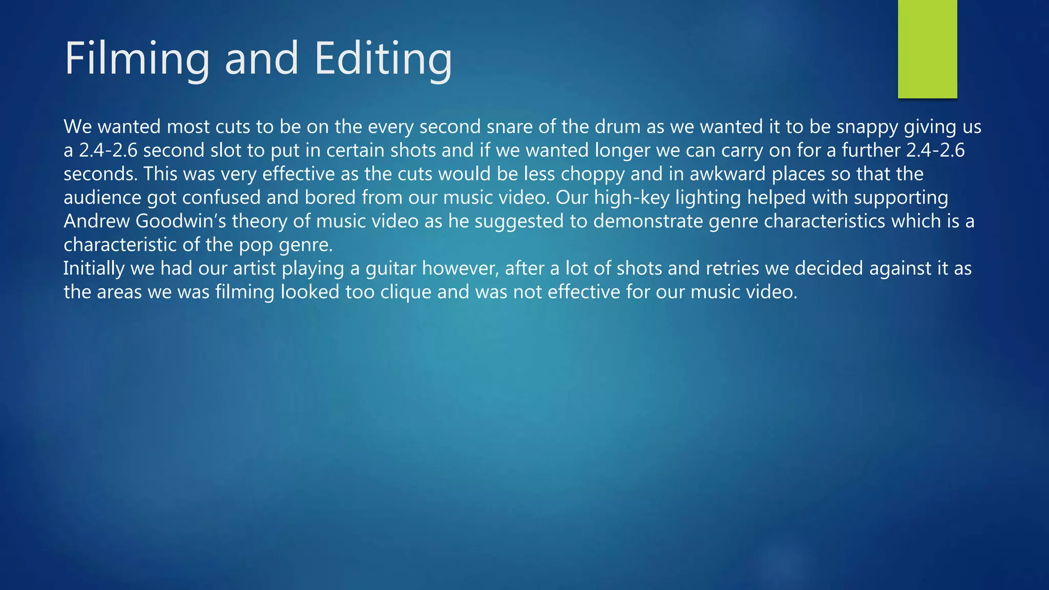 Filming and Editing
We wanted most cuts to be on the every second snare of the drum as we wanted it to be snappy giving us
a 2.4-2.6 second slot to put in certain shots and if we wanted longer we can carry on for a further 2.4-2.6
seconds. This was very effective as the cuts would be less choppy and in awkward places so that the
audience got confused and bored from our music video. Our high-key lighting helped with supporting
Andrew Goodwin’s theory of music video as he suggested to demonstrate genre characteristics which is a
characteristic of the pop genre.
Initially we had our artist playing a guitar however, after a lot of shots and retries we decided against it as
the areas we was filming looked too clique and was not effective for our music video.
 