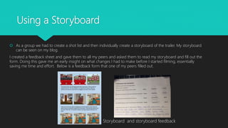 Using a Storyboard
 As a group we had to create a shot list and then individually create a storyboard of the trailer. My storyboard
can be seen on my blog.
I created a feedback sheet and gave them to all my peers and asked them to read my storyboard and fill out the
form. Doing this gave me an early insight on what changes I had to make before I started filming, essentially
saving me time and effort. Below is a feedback form that one of my peers filled out.
Storyboard and storyboard feedback
 