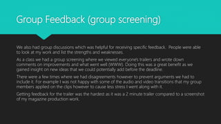 Group Feedback (group screening)
We also had group discussions which was helpful for receiving specific feedback. People were able
to look at my work and list the strengths and weaknesses.
As a class we had a group screening where we viewed everyone's trailers and wrote down
comments on improvements and what went well (WWW). Doing this was a great benefit as we
gained insight on new ideas that we could potentially add before the deadline.
There were a few times where we had disagreements however to prevent arguments we had to
include it. For example I was not happy with some of the audio and video transitions that my group
members applied on the clips however to cause less stress I went along with it.
Getting feedback for the trailer was the hardest as it was a 2 minute trailer compared to a screenshot
of my magazine production work.
 