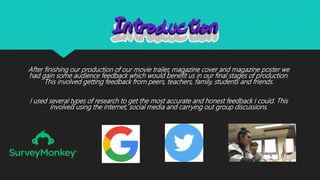 After finishing our production of our movie trailer, magazine cover and magazine poster we
had gain some audience feedback which would benefit us in our final stages of production.
This involved getting feedback from peers, teachers, family, students and friends.
I used several types of research to get the most accurate and honest feedback I could. This
involved using the internet, social media and carrying out group discussions.
 