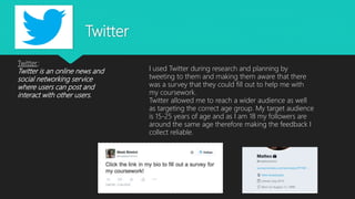 Twitter
Twitter:
Twitter is an online news and
social networking service
where users can post and
interact with other users.
I used Twitter during research and planning by
tweeting to them and making them aware that there
was a survey that they could fill out to help me with
my coursework.
Twitter allowed me to reach a wider audience as well
as targeting the correct age group. My target audience
is 15-25 years of age and as I am 18 my followers are
around the same age therefore making the feedback I
collect reliable.
 