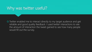 Why was twitter useful?
 Twitter enabled me to interact directly to my target audience and get
reliable and good quality feedback. I used twitter interactions to see
the amount of interaction the tweet gained to see how many people
would fill out the survey.
 