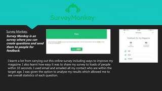 Survey Monkey:
Survey Monkey is an
survey where you can
create questions and send
them to people for
feedback.
I learnt a lot from carrying out this online survey including ways to improve my
magazine. I also learnt how easy it was to share my survey to loads of people
within 10 seconds. I used email and emailed all my contact who are within the
target age. I was given the option to analyse my results which allowed me to
see overall statistics of each question.
 