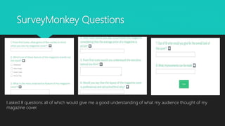 SurveyMonkey Questions
I asked 8 questions all of which would give me a good understanding of what my audience thought of my
magazine cover.
 