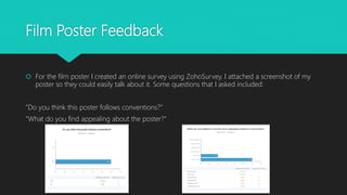 Film Poster Feedback
 For the film poster I created an online survey using ZohoSurvey. I attached a screenshot of my
poster so they could easily talk about it. Some questions that I asked included:
”Do you think this poster follows conventions?”
”What do you find appealing about the poster?”
 