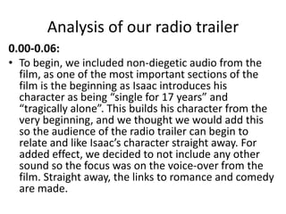 Analysis of our radio trailer
0.00-0.06:
• To begin, we included non-diegetic audio from the
film, as one of the most important sections of the
film is the beginning as Isaac introduces his
character as being “single for 17 years” and
“tragically alone”. This builds his character from the
very beginning, and we thought we would add this
so the audience of the radio trailer can begin to
relate and like Isaac’s character straight away. For
added effect, we decided to not include any other
sound so the focus was on the voice-over from the
film. Straight away, the links to romance and comedy
are made.
 