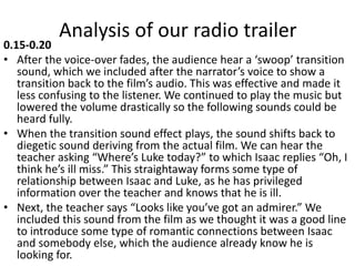 Analysis of our radio trailer
0.15-0.20
• After the voice-over fades, the audience hear a ‘swoop’ transition
sound, which we included after the narrator’s voice to show a
transition back to the film’s audio. This was effective and made it
less confusing to the listener. We continued to play the music but
lowered the volume drastically so the following sounds could be
heard fully.
• When the transition sound effect plays, the sound shifts back to
diegetic sound deriving from the actual film. We can hear the
teacher asking “Where’s Luke today?” to which Isaac replies “Oh, I
think he’s ill miss.” This straightaway forms some type of
relationship between Isaac and Luke, as he has privileged
information over the teacher and knows that he is ill.
• Next, the teacher says “Looks like you’ve got an admirer.” We
included this sound from the film as we thought it was a good line
to introduce some type of romantic connections between Isaac
and somebody else, which the audience already know he is
looking for.
 