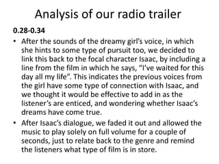 Analysis of our radio trailer
0.28-0.34
• After the sounds of the dreamy girl’s voice, in which
she hints to some type of pursuit too, we decided to
link this back to the focal character Isaac, by including a
line from the film in which he says, “I’ve waited for this
day all my life”. This indicates the previous voices from
the girl have some type of connection with Isaac, and
we thought it would be effective to add in as the
listener’s are enticed, and wondering whether Isaac’s
dreams have come true.
• After Isaac’s dialogue, we faded it out and allowed the
music to play solely on full volume for a couple of
seconds, just to relate back to the genre and remind
the listeners what type of film is in store.
 