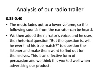 Analysis of our radio trailer
0.35-0.40
• The music fades out to a lower volume, so the
following sounds from the narrator can be heard.
• We then added the narrator’s voice, and he uses
the rhetorical question “But the question is, will
he ever find his true match?” to question the
listener and make them want to find out for
themselves. This is an effective form of
persuasion and we think this worked well when
advertising our product.
 
