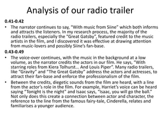 Analysis of our radio trailer
0.41-0.42
• The narrator continues to say, “With music from Siine” which both informs
and attracts the listeners. In my research process, the majority of the
radio trailers, especially the “Great Gatsby”, featured credit to the music
artists in the film, and I discovered it was effective at drawing attention
from music-lovers and possibly Siine’s fan-base.
0.43-0.49
• The voice-over continues, with the music in the background at a low
volume, as the narrator credits the actors in our film. He says, “With
starring roles from Kiera Tolhurst... And Louis Piper”. Many radio trailers,
like “Gravity” and “The Great Gatsby” address the actors and actresses, to
attract their fan-base and enforce the professionalism of the film.
• Between the credits, diegetic sounds from the film are heard, with a line
from the actor’s role in the film. For example, Harriet’s voice can be heard
saying “Tonight is the night” and Isaac says, “Isaac, you will go the ball.”
Not only does this create a connection between actor and character, the
reference to the line from the famous fairy-tale, Cinderella, relates and
familiarises a younger audience.
 