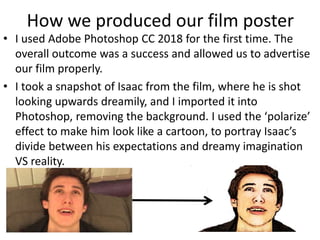 How we produced our film poster
• I used Adobe Photoshop CC 2018 for the first time. The
overall outcome was a success and allowed us to advertise
our film properly.
• I took a snapshot of Isaac from the film, where he is shot
looking upwards dreamily, and I imported it into
Photoshop, removing the background. I used the ‘polarize’
effect to make him look like a cartoon, to portray Isaac’s
divide between his expectations and dreamy imagination
VS reality.
 