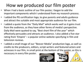 How we produced our film poster
• When I had a basic outline of our film poster, I began to add the
important components which I understood from my research process.
• I added the PG certification logo, to give parents and adults guidance
and attract the suitable and most appropriate audience for our film.
• I added a quote from the “Daily Mail” which works well as it gains trust
from the audience, as they have other forms of media’s perspective.
Daily Mail were quoted to say, “Best short film of the year” which
effectively persuades and attracts an audience. I also added a five-star
rating from ‘Empire’ – a popular online website specifying in film and
television reviews.
• I added a small image of our “Beever Media” production logo, as well as
credits to the producers, editors, script-writers and featured actors and
actresses in our film, in small print at the bottom of the poster, as this is
necessary in every film poster.
 
