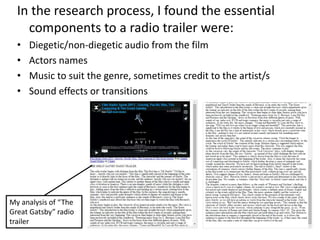 In the research process, I found the essential
components to a radio trailer were:
• Diegetic/non-diegetic audio from the film
• Actors names
• Music to suit the genre, sometimes credit to the artist/s
• Sound effects or transitions
My analysis of “The
Great Gatsby” radio
trailer
 