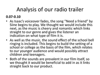 Analysis of our radio trailer
0.07-0.10
• As Isaac’s voiceover fades, the song “Need a friend” by
Siine begins to play. We thought we would include this
next, as the music is cheery and romantic which links
straight to our genre and gives the listener an
indication on what type of film it is.
• As well as the music, the sound effect of the school bell
ringing is included. This begins to build the setting of a
school or college as the basis of the film, which relates
to our younger audience and would possibly attract
children and teenagers.
• Both of the sounds are prevalent in our film itself, so
we thought it would be beneficial to add in as it links
straight back to our product.
 