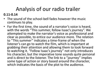 Analysis of our radio trailer
0.11-0.14
• The sound of the school-bell fades however the music
continues to play.
• For the first time, the sound of a narrator’s voice is heard,
with the words “This summer, follow Isaac’s journey”. We
attempted to make the narrator's voice as professional and
clear as possible, to entice our audience more. The relation
to “This summer” indicates a time-frame of when the
listener’s can go to watch the film, which is important at
grabbing their attention and allowing them to look forward
to watching it. “Follow Isaac’s journey” not only introduces
his character, but the imperative tone sounds quite personal
and is direct to the listener. The link to a “journey” implies
some type of action or story based around the character,
which indicates the basis of the plot to the audience.
 