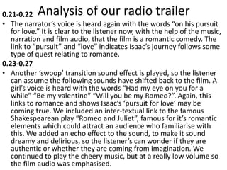 Analysis of our radio trailer0.21-0.22
• The narrator’s voice is heard again with the words “on his pursuit
for love.” It is clear to the listener now, with the help of the music,
narration and film audio, that the film is a romantic comedy. The
link to “pursuit” and “love” indicates Isaac’s journey follows some
type of quest relating to romance.
0.23-0.27
• Another ‘swoop’ transition sound effect is played, so the listener
can assume the following sounds have shifted back to the film. A
girl’s voice is heard with the words “Had my eye on you for a
while” “Be my valentine” “Will you be my Romeo?”. Again, this
links to romance and shows Isaac’s ‘pursuit for love’ may be
coming true. We included an inter-textual link to the famous
Shakespearean play “Romeo and Juliet”, famous for it’s romantic
elements which could attract an audience who familiarise with
this. We added an echo effect to the sound, to make it sound
dreamy and delirious, so the listener’s can wonder if they are
authentic or whether they are coming from imagination. We
continued to play the cheery music, but at a really low volume so
the film audio was emphasised.
 