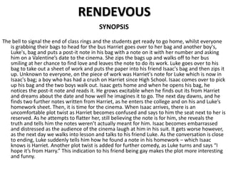 RENDEVOUS
SYNOPSIS
The bell to signal the end of class rings and the students get ready to go home, whilst everyone
is grabbing their bags to head for the bus Harriet goes over to her bag and another boy's,
Luke's, bag and puts a post-it note in his bag with a note on it with her number and asking
him on a Valentine’s date to the cinema. She zips the bags up and walks off to her bus
smiling at her chance to find love and leaves the note to do its work. Luke goes over to his
bag to take out a sheet of work and puts the paper into his friend Isaac's bag and then zips it
up. Unknown to everyone, on the piece of work was Harriet's note for Luke which is now in
Isaac's bag; a boy who has had a crush on Harriet since High School. Isaac comes over to pick
up his bag and the two boys walk out. Isaac gets home and when he opens his bag, he
notices the post-it note and reads it. He grows excitable when he finds out its from Harriet
and dreams about the date and how well he imagines it to go. The next day dawns, and he
finds two further notes written from Harriet, as he enters the college and on his and Luke’s
homework sheet. Then, it is time for the cinema. When Isaac arrives, there is an
uncomfortable plot twist as Harriet becomes confused and says to him the seat next to her is
reserved. As he attempts to flatter her, still believing the note is for him, she reveals the
truth and tells him the notes weren’t actually meant for him. Isaac becomes embarrassed
and distressed as the audience of the cinema laugh at him in his suit. It gets worse however,
as the next day we walks into lesson and talks to his friend Luke. As the conversation is close
to ending, Luke suddenly tells him how he found a note in his homework – which Isaac
knows is Harriet. Another plot twist is added for further comedy, as Luke turns and says “I
hope it’s from Harry.” This indication to his friend being gay makes the plot more interesting
and funny.
 