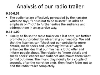 Analysis of our radio trailer
0.50-0.52
• The audience are effectively persuaded by the narrator
when he says, “This is not to be missed.” He adds an
emphasis on “not” to further entice the audience and
address them in an assertive way.
0.53-1.00
• Finally, to finish the radio trailer on a last note, we further
promote our product by advertising our website. We add
that the listeners can “check out our website for more
details, sneak peeks and upcoming festivals.” which
enhances the idea that our film has a lot to offer and
inform people about. The relation to “more details and
sneak peeks” entices our audience and makes them want
to find out more. The music plays loudly for a couple of
seconds, after the narration ends, then finally fades out to
end the radio trailer completely.
 