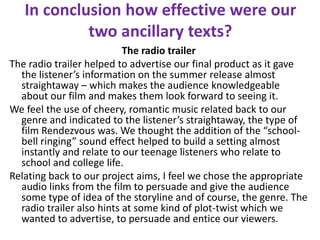 In conclusion how effective were our
two ancillary texts?
The radio trailer
The radio trailer helped to advertise our final product as it gave
the listener’s information on the summer release almost
straightaway – which makes the audience knowledgeable
about our film and makes them look forward to seeing it.
We feel the use of cheery, romantic music related back to our
genre and indicated to the listener’s straightaway, the type of
film Rendezvous was. We thought the addition of the “school-
bell ringing” sound effect helped to build a setting almost
instantly and relate to our teenage listeners who relate to
school and college life.
Relating back to our project aims, I feel we chose the appropriate
audio links from the film to persuade and give the audience
some type of idea of the storyline and of course, the genre. The
radio trailer also hints at some kind of plot-twist which we
wanted to advertise, to persuade and entice our viewers.
 