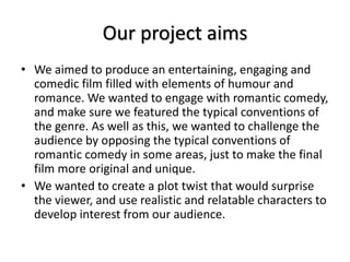 Our project aims
• We aimed to produce an entertaining, engaging and
comedic film filled with elements of humour and
romance. We wanted to engage with romantic comedy,
and make sure we featured the typical conventions of
the genre. As well as this, we wanted to challenge the
audience by opposing the typical conventions of
romantic comedy in some areas, just to make the final
film more original and unique.
• We wanted to create a plot twist that would surprise
the viewer, and use realistic and relatable characters to
develop interest from our audience.
 