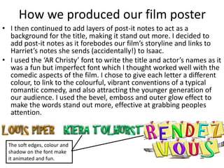 How we produced our film poster
• I then continued to add layers of post-it notes to act as a
background for the title, making it stand out more. I decided to
add post-it notes as it forebodes our film’s storyline and links to
Harriet’s notes she sends (accidentally!) to Isaac.
• I used the ‘AR Christy’ font to write the title and actor’s names as it
was a fun but imperfect font which I thought worked well with the
comedic aspects of the film. I chose to give each letter a different
colour, to link to the colourful, vibrant conventions of a typical
romantic comedy, and also attracting the younger generation of
our audience. I used the bevel, emboss and outer glow effect to
make the words stand out more, effective at grabbing peoples
attention.
The soft edges, colour and
shadow on the font make
it animated and fun.
 