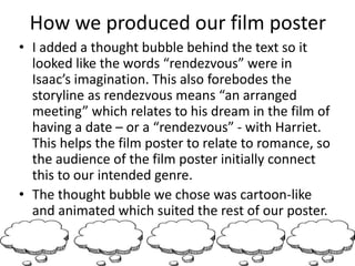How we produced our film poster
• I added a thought bubble behind the text so it
looked like the words “rendezvous” were in
Isaac’s imagination. This also forebodes the
storyline as rendezvous means “an arranged
meeting” which relates to his dream in the film of
having a date – or a “rendezvous” - with Harriet.
This helps the film poster to relate to romance, so
the audience of the film poster initially connect
this to our intended genre.
• The thought bubble we chose was cartoon-like
and animated which suited the rest of our poster.
 