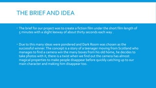 THE BRIEF AND IDEA
 The brief for our project was to create a fiction film under the short film length of
5 minutes with ...