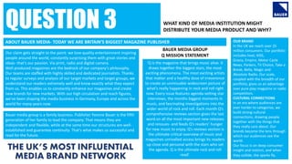 WHAT KIND OF MEDIA INSTITUTION MIGHT
DISTRIBUTE YOUR MEDIA PRODUCT AND WHY?
‘Q is the magazine that brings music alive. It
draws together the biggest stars, the most
exciting phenomena. The most exciting artists
that matter and a healthy dose of irreverence
to create an unmissable widescreen picture of
what’s really happening in rock and roll right
now. Every issue features agenda-setting star
interviews, the months biggest moments in
music, and fascinating investigations into the
wider world of rock and roll. Each month Q’s
comprehensive reviews section gives the last
word on all the most important new releases
and reissues- and feeds Q’s readers’ hunger
for new music to enjoy. Q’s reviews section is
the ultimate critical overview of music and
magazines unrivalled access brings its readers
up close and personal with the stars who set
the agenda. Q is the ultimate rock and roll
read’.
QUESTION 3
BAUER MEDIA GROUP
Q MISSION STATEMENT
ABOUT BAUER MEDIA- TODAY WE ARE BRITAIN’S BIGGEST MAGAZINE PUBLISHER
Our claim gets straight to the point: we love quality entertainment inspiring
people around the world, constantly surprising them with great stories and
ideas- that’s our passion. Via print, radio and digital camera.
Well produced magazines are the bedrock of our company’s philosophy.
Our teams are staffed with highly skilled and dedicated journalists. Thanks
to regular surveys and analysis of our target markets and target groups, we
understand our readers extremely well and know exactly what they expect
from us. This enables us to constantly enhance our magazines and create
new brands for new markets. With our high circulation and reach figures,
we’ve been shaping the media business in Germany, Europe and across the
world for many years now.
Bauer media group is a family business. Publisher Yvonne Bauer is the fifth
generation of her family to lead the company. That means they are
independent and flexible, while at the same time our structures are well-
established and guarantee continuity. That’s what makes us successful and
read for the future.
OUR BRAND
In the UK we reach over 25
million consumers. Our portfolio
includes heat, KISS,
Grazia, Empire, Motor Cycle
News, Parkers, TV Choice, Take a
Break, Bella, Magic and
Absolute Radio. Our scale,
coupled with the breadth of our
portfolio, gives us an advantage
over pure play magazine or radio
competitors.
CULTURAL CONNECTIONS
In an era where audiences are
ever harder to categorise, we
build strong cultural
connections, drawing people
together with the things that
they really care about. Our
brands become the lens through
which our audiences see the
world.
Our focus is on deep consumer
insight and instinct, and when
they collide, the sparks fly.
 
