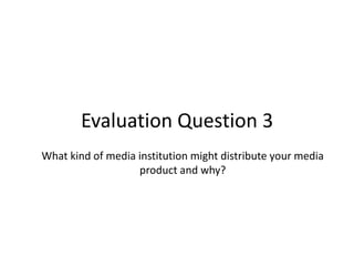 Evaluation Question 3
What kind of media institution might distribute your media
product and why?

 