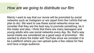 How are we going to distribute our film
Mainly I want to say that our movie will be promoted by social
networks such as Instagram or wix (apart from the t-shirts that we
plan to do). We want to use these social networks since we
consider that they are the best way to promote something, be it
this trailer and also, I think that there are many teenagers and
young adults who use social networks every day. So, that’s way
social media are considered as a good ways of promotion. We
wanted to share the trailer with YouTube since we consider it to
be a platform where you can upload quite a few videos for free
and have a large audience.
 