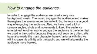 How to engage the audience
In order to engage the audience, we used a very nice
background music. The music engages the audience and makes
them gives the scenes more drama to it. So, the music is a good
way of engaging the audience. Also, we have used a lot of
camera angles, shots and movements to keep the audience
entertained. Another way to engage the audience is the letter that
we used in the credits because they are not seen very often. We
have also made the main character have charisma with this we
will increase his affinity with the public and we will also make the
audience more hooked.
 