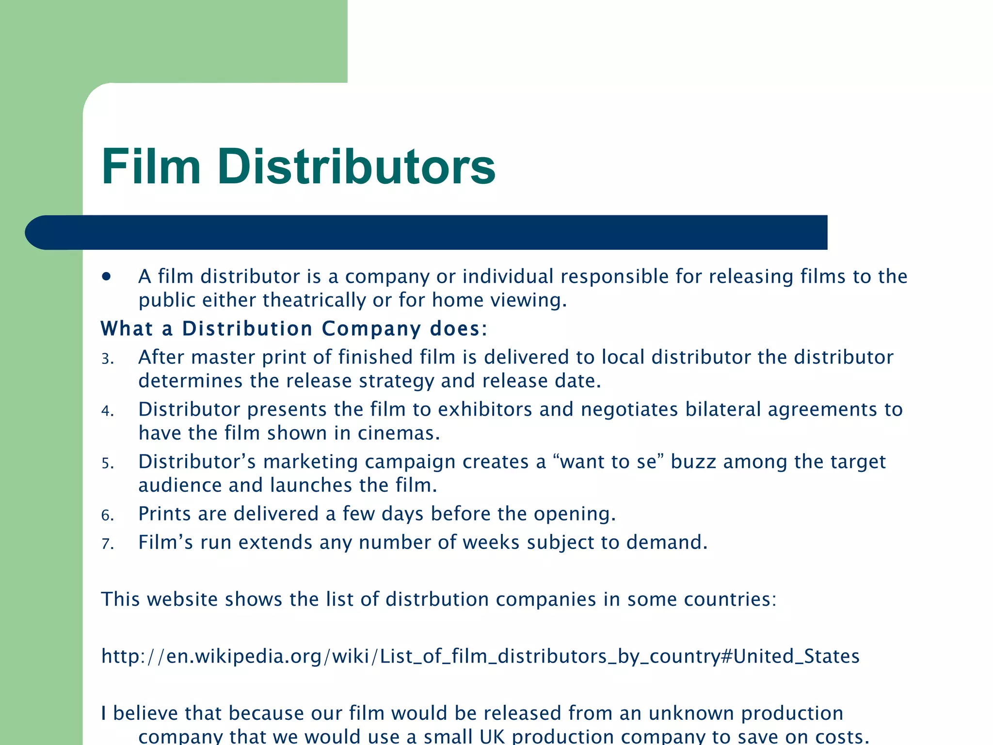 Film Distributors A film distributor is a company or individual responsible for releasing films to the public either theatrically or for home viewing. What a Distribution Company does: After master print of finished film is delivered to local distributor the distributor determines the release strategy and release date. Distributor presents the film to exhibitors and negotiates bilateral agreements to have the film shown in cinemas. Distributor’s marketing campaign creates a “want to se” buzz among the target audience and launches the film. Prints are delivered a few days before the opening. Film’s run extends any number of weeks subject to demand. This website shows the list of distrbution companies in some countries: http://en.wikipedia.org/wiki/List_of_film_distributors_by_country#United_States   I believe that because our film would be released from an unknown production company that we would use a small UK production company to save on costs. 