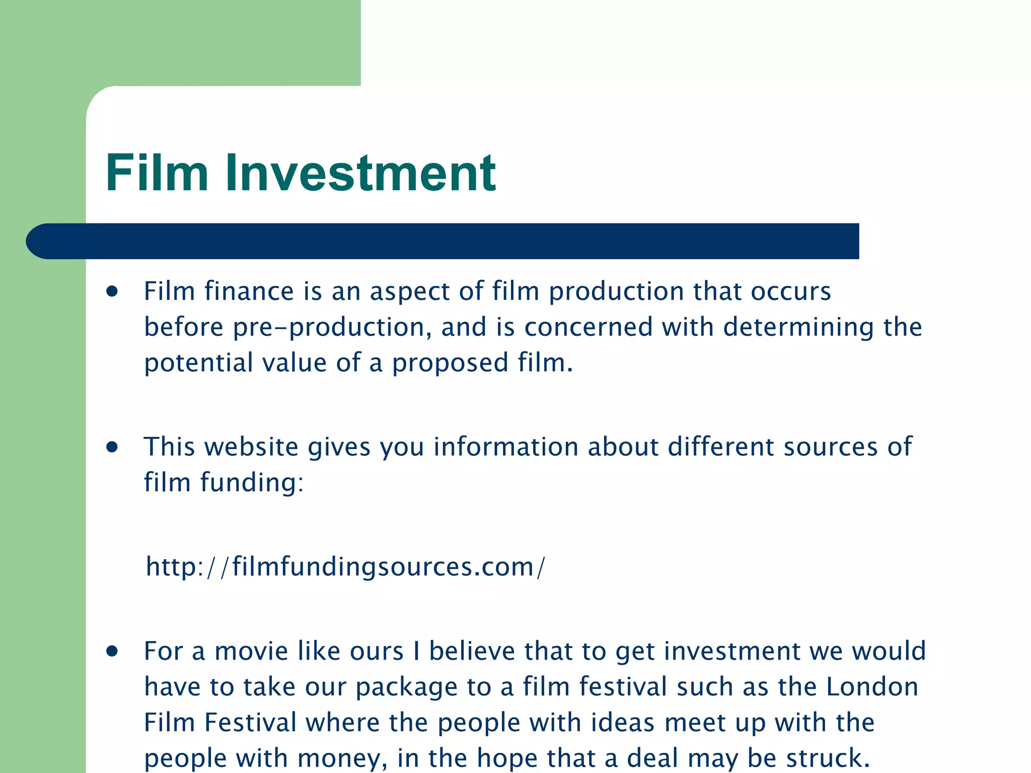Film Investment Film finance is an aspect of film production that occurs before pre-production, and is concerned with determining the potential value of a proposed film.  This website gives you information about different sources of film funding: http:// filmfundingsources.com /   For a movie like ours I believe that to get investment we would have to take our package to a film festival such as the London Film Festival where the people with ideas meet up with the people with money, in the hope that a deal may be struck.  