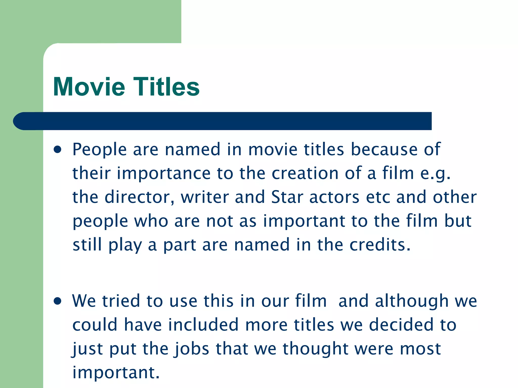 Movie Titles People are named in movie titles because of their importance to the creation of a film e.g. the director, writer and Star actors etc and other people who are not as important to the film but still play a part are named in the credits. We tried to use this in our film  and although we could have included more titles we decided to just put the jobs that we thought were most important. 