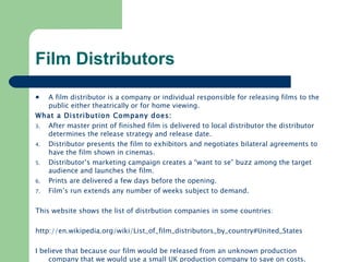 Film Distributors A film distributor is a company or individual responsible for releasing films to the public either theatrically or for home viewing. What a Distribution Company does: After master print of finished film is delivered to local distributor the distributor determines the release strategy and release date. Distributor presents the film to exhibitors and negotiates bilateral agreements to have the film shown in cinemas. Distributor’s marketing campaign creates a “want to se” buzz among the target audience and launches the film. Prints are delivered a few days before the opening. Film’s run extends any number of weeks subject to demand. This website shows the list of distrbution companies in some countries: http://en.wikipedia.org/wiki/List_of_film_distributors_by_country#United_States   I believe that because our film would be released from an unknown production company that we would use a small UK production company to save on costs. 