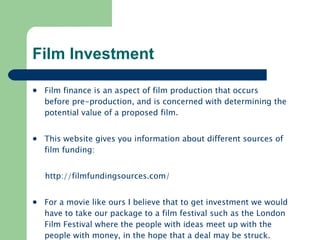 Film Investment Film finance is an aspect of film production that occurs before pre-production, and is concerned with determining the potential value of a proposed film.  This website gives you information about different sources of film funding: http:// filmfundingsources.com /   For a movie like ours I believe that to get investment we would have to take our package to a film festival such as the London Film Festival where the people with ideas meet up with the people with money, in the hope that a deal may be struck.  