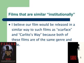 Films that are similar “institutionally” I believe our film would be released in a similar way to such films as “scarface” and “Carlito’s Way” because both of these films are of the same genre and style. 
