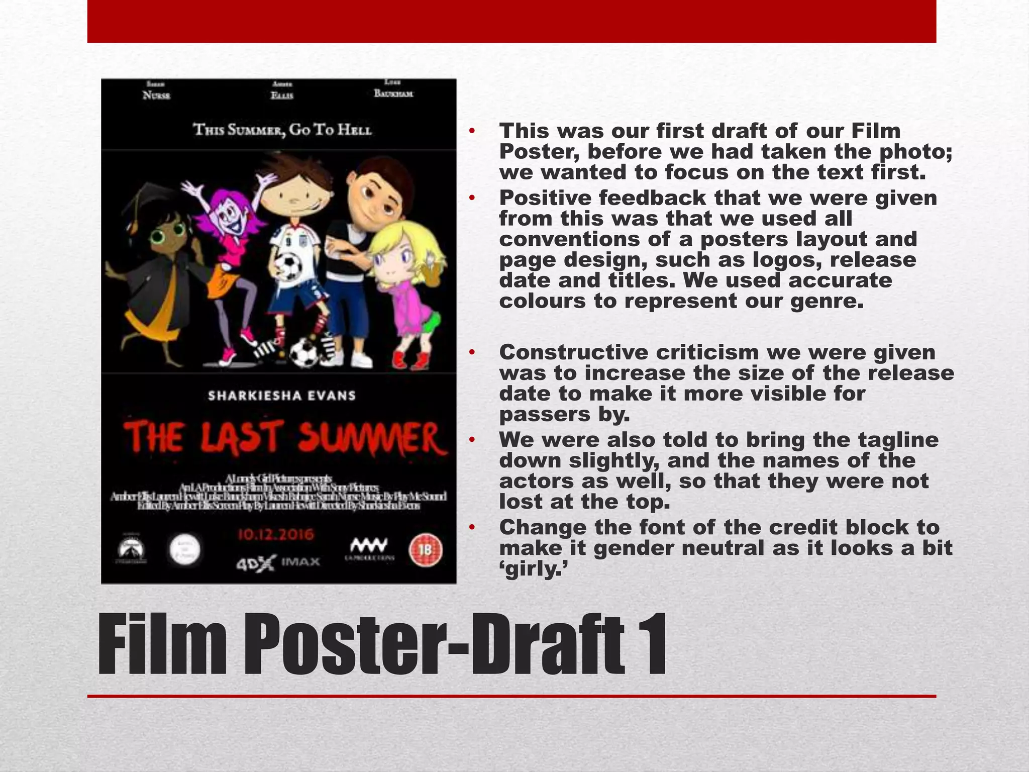 Film Poster-Draft 1
• This was our first draft of our Film
Poster, before we had taken the photo;
we wanted to focus on the text first.
• Positive feedback that we were given
from this was that we used all
conventions of a posters layout and
page design, such as logos, release
date and titles. We used accurate
colours to represent our genre.
• Constructive criticism we were given
was to increase the size of the release
date to make it more visible for
passers by.
• We were also told to bring the tagline
down slightly, and the names of the
actors as well, so that they were not
lost at the top.
• Change the font of the credit block to
make it gender neutral as it looks a bit
‘girly.’
 