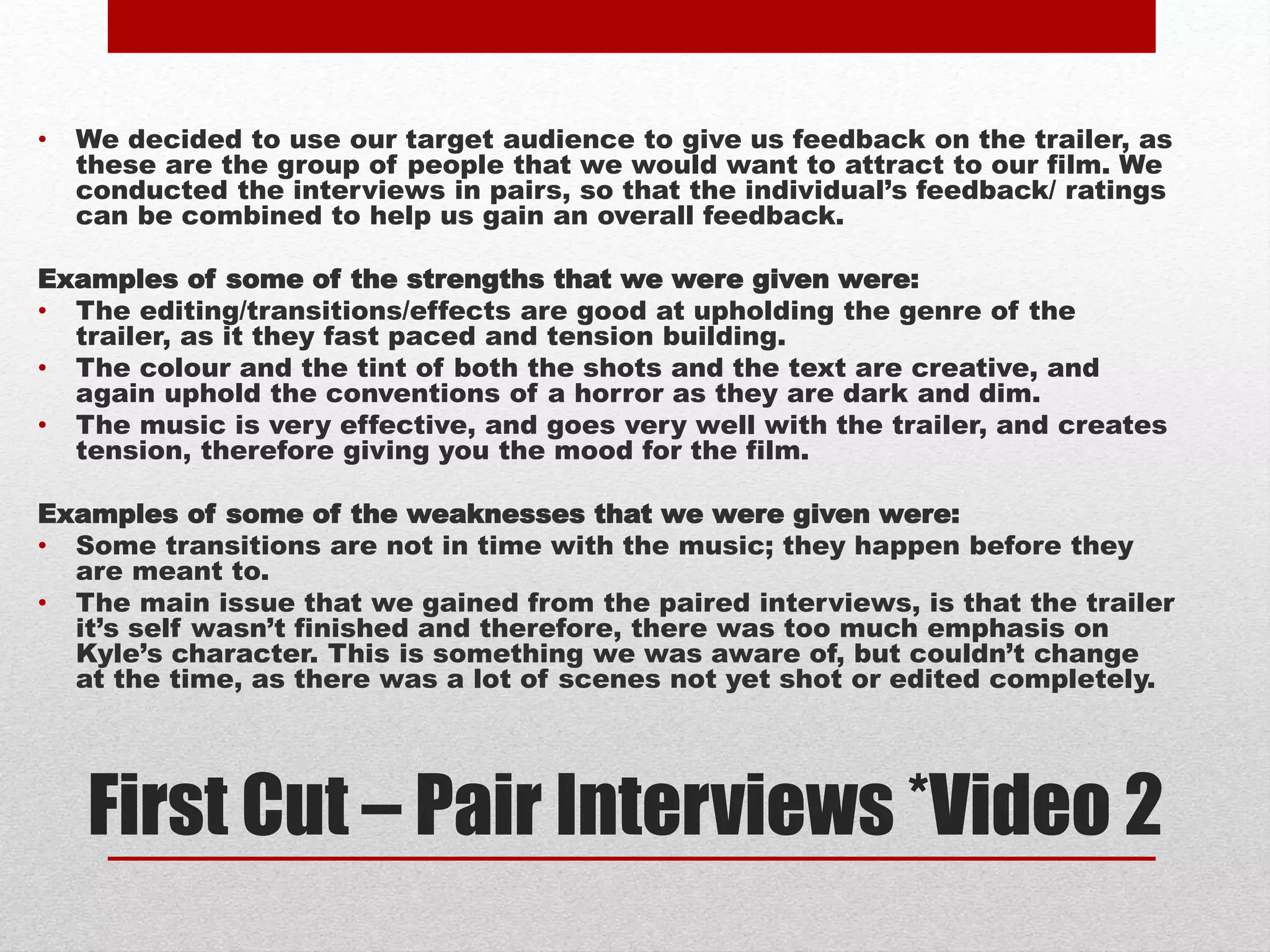 First Cut – Pair Interviews *Video 2
• We decided to use our target audience to give us feedback on the trailer, as
these are the group of people that we would want to attract to our film. We
conducted the interviews in pairs, so that the individual’s feedback/ ratings
can be combined to help us gain an overall feedback.
Examples of some of the strengths that we were given were:
• The editing/transitions/effects are good at upholding the genre of the
trailer, as it they fast paced and tension building.
• The colour and the tint of both the shots and the text are creative, and
again uphold the conventions of a horror as they are dark and dim.
• The music is very effective, and goes very well with the trailer, and creates
tension, therefore giving you the mood for the film.
Examples of some of the weaknesses that we were given were:
• Some transitions are not in time with the music; they happen before they
are meant to.
• The main issue that we gained from the paired interviews, is that the trailer
it’s self wasn’t finished and therefore, there was too much emphasis on
Kyle’s character. This is something we was aware of, but couldn’t change
at the time, as there was a lot of scenes not yet shot or edited completely.
 