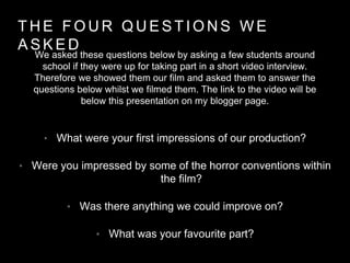 T H E F O U R Q U E S T I O N S W E
A S K E D
• What were your first impressions of our production?
• Were you impressed by some of the horror conventions within
the film?
• Was there anything we could improve on?
• What was your favourite part?
We asked these questions below by asking a few students around
school if they were up for taking part in a short video interview.
Therefore we showed them our film and asked them to answer the
questions below whilst we filmed them. The link to the video will be
below this presentation on my blogger page.
 