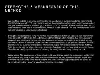 S T R E N G T H S & W E A K N E S S E S O F T H I S
M E T H O D
• We used this method as we knew everyone that we asked were in our target audience requirements,
therefore they were all 17-18 years old and also we chose people who have seen horror movies so they
can give a decent review of what was good and what could be improved. People that have seen horror
films before will know how or what makes the audience scared therefore I felt this method worked for us
not getting biased or unfair audience feedback.
• Strengths: The strengths of using this method meant that the short film we produced was fresh in their
mind as we showed them the film and interviewed them straight after, therefore they will remember it
very well. Also this means that they can give an honest opinion as our questions are quiet straight up
and forward. Also the feedback helped us make small changes with our project and helped us make it
scarier as we cut out a few of the scenes where some people from the audience mentioned that they
felt it dragged a bit if we followed the main characters footsteps wherever he walked around the house.
Therefore we used jump cuts instead of following the protagonist with every footstep he took.
• Weaknesses: The weaknesses of this method could mean that we asked the questions so sudden that
the audience may blank in their head as it could be too soon as they hadn't processed it all yet. Also
everyone we asked were some media students and some students we picked around the school at
random therefore there wasn't any professional advice given to us.
 