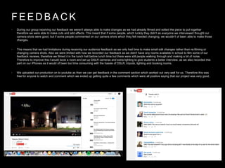 F E E D B A C K
• During our group receiving our feedback we weren't always able to make changes as we had already filmed and edited the piece to put together
therefore we were able to make cuts and add effects. This meant that if some people, which luckily they didn't as everyone we interviewed thought our
camera shots were good, but if some people commented on our camera shots which they felt needed changing, we wouldn't of been able to make those
changes.
• This means that we had limitations during receiving our audience feedback as we only had time to make small edit changes rather than re-filming or
changing camera shots. Also we were limited with how we recorded our feedback as we didn't have any rooms available in school to film some of our
feedback reviews, therefore we filmed it in the lunch hall before lunch time but there were still people walking through and making a bit of noise.
Therefore to improve this I would book a room and set up DSLR cameras and extra lighting to give students a better interview, as we also recorded this
part on our iPhones as it would of been too time consuming with the hassle of DSLR, tripods, lighting and booking rooms.
• We uploaded our production on to youtube as then we can get feedback in the comment section which worked out very well for us. Therefore this was
free for anyone to watch and comment which we ended up getting quite a few comments which were all positive saying that our project was very good.
 