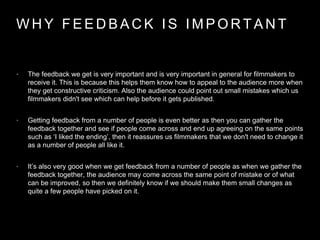 W H Y F E E D B A C K I S I M P O R T A N T
• The feedback we get is very important and is very important in general for filmmakers to
receive it. This is because this helps them know how to appeal to the audience more when
they get constructive criticism. Also the audience could point out small mistakes which us
filmmakers didn't see which can help before it gets published.
• Getting feedback from a number of people is even better as then you can gather the
feedback together and see if people come across and end up agreeing on the same points
such as ‘I liked the ending’, then it reassures us filmmakers that we don't need to change it
as a number of people all like it.
• It’s also very good when we get feedback from a number of people as when we gather the
feedback together, the audience may come across the same point of mistake or of what
can be improved, so then we definitely know if we should make them small changes as
quite a few people have picked on it.
 