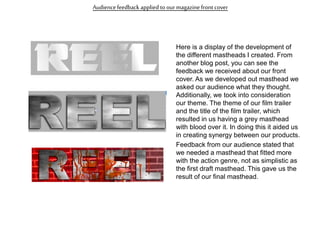 Audiencefeedback applied to our magazinefront cover
Here is a display of the development of
the different mastheads I created. From
another blog post, you can see the
feedback we received about our front
cover. As we developed out masthead we
asked our audience what they thought.
Additionally, we took into consideration
our theme. The theme of our film trailer
and the title of the film trailer, which
resulted in us having a grey masthead
with blood over it. In doing this it aided us
in creating synergy between our products.
Feedback from our audience stated that
we needed a masthead that fitted more
with the action genre, not as simplistic as
the first draft masthead. This gave us the
result of our final masthead.
 